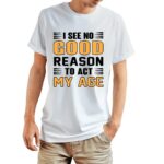 I See No Good Reason To Act My Age White Tshirt