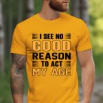 I See No Good Reason To Act My Age Gold Tshirt